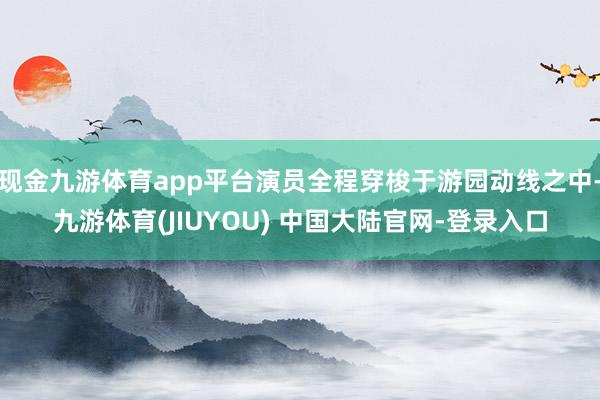 现金九游体育app平台演员全程穿梭于游园动线之中-九游体育(JIUYOU) 中国大陆官网-登录入口