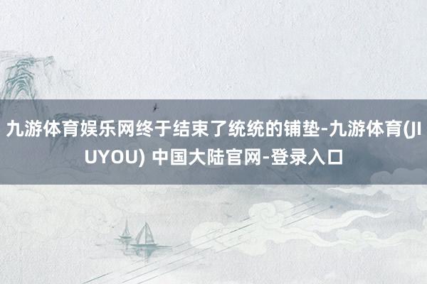 九游体育娱乐网终于结束了统统的铺垫-九游体育(JIUYOU) 中国大陆官网-登录入口