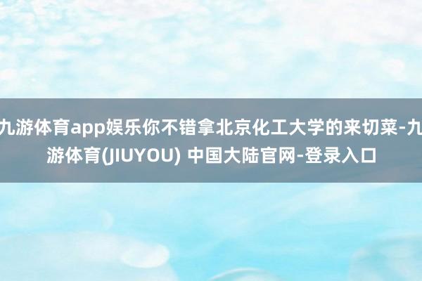 九游体育app娱乐你不错拿北京化工大学的来切菜-九游体育(JIUYOU) 中国大陆官网-登录入口