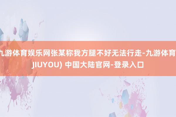 九游体育娱乐网张某称我方腿不好无法行走-九游体育(JIUYOU) 中国大陆官网-登录入口