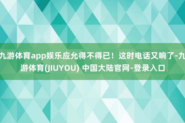 九游体育app娱乐应允得不得已！这时电话又响了-九游体育(JIUYOU) 中国大陆官网-登录入口