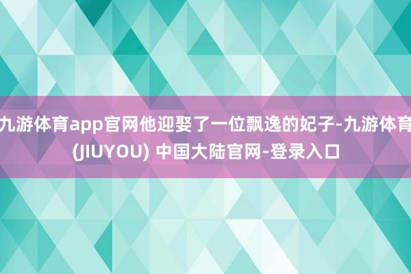 九游体育app官网他迎娶了一位飘逸的妃子-九游体育(JIUYOU) 中国大陆官网-登录入口