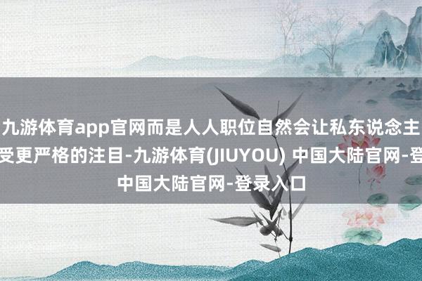 九游体育app官网而是人人职位自然会让私东说念主作为禁受更严格的注目-九游体育(JIUYOU) 中国大陆官网-登录入口