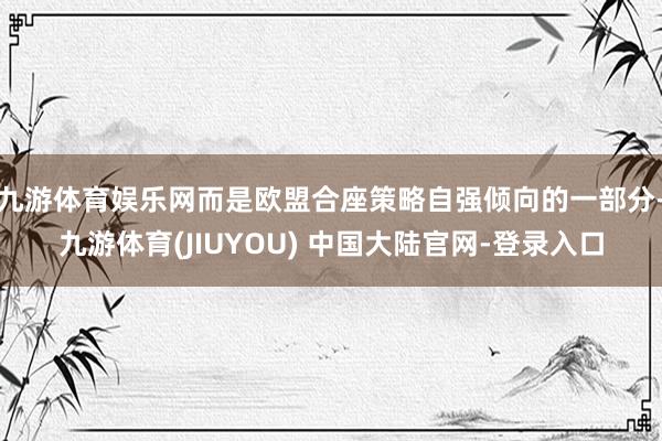 九游体育娱乐网而是欧盟合座策略自强倾向的一部分-九游体育(JIUYOU) 中国大陆官网-登录入口