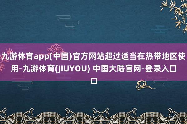 九游体育app(中国)官方网站超过适当在热带地区使用-九游体育(JIUYOU) 中国大陆官网-登录入口