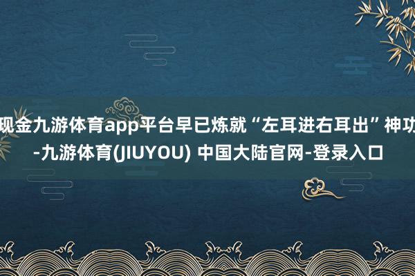 现金九游体育app平台早已炼就“左耳进右耳出”神功-九游体育(JIUYOU) 中国大陆官网-登录入口