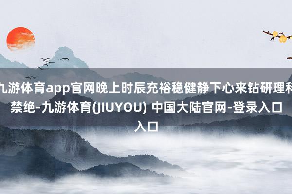 九游体育app官网晚上时辰充裕稳健静下心来钻研理科禁绝-九游体育(JIUYOU) 中国大陆官网-登录入口