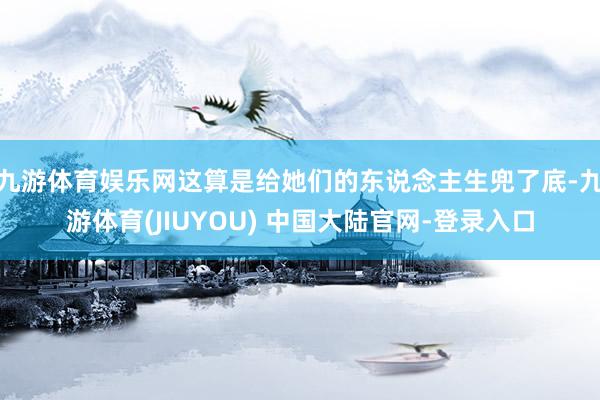 九游体育娱乐网这算是给她们的东说念主生兜了底-九游体育(JIUYOU) 中国大陆官网-登录入口