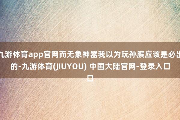 九游体育app官网而无象神器我以为玩孙膑应该是必出的-九游体育(JIUYOU) 中国大陆官网-登录入口