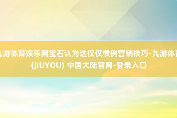 九游体育娱乐网宝石认为这仅仅惯例营销技巧-九游体育(JIUYOU) 中国大陆官网-登录入口