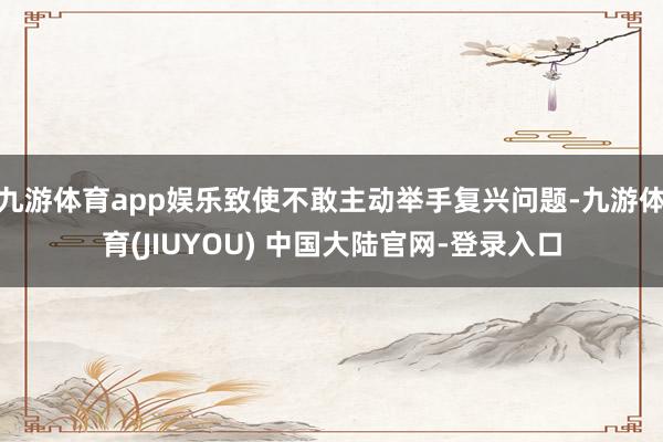 九游体育app娱乐致使不敢主动举手复兴问题-九游体育(JIUYOU) 中国大陆官网-登录入口