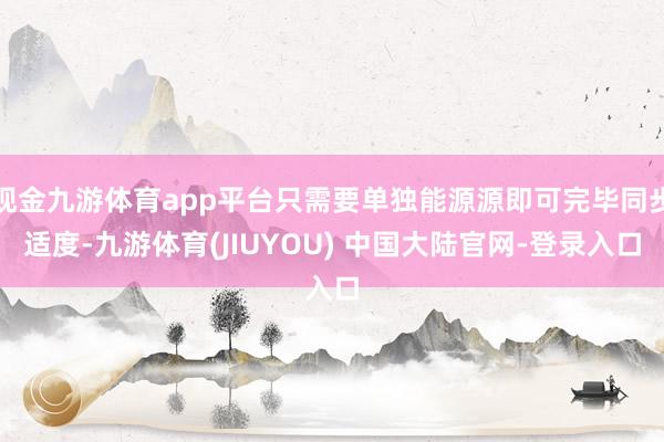 现金九游体育app平台只需要单独能源源即可完毕同步适度-九游体育(JIUYOU) 中国大陆官网-登录入口
