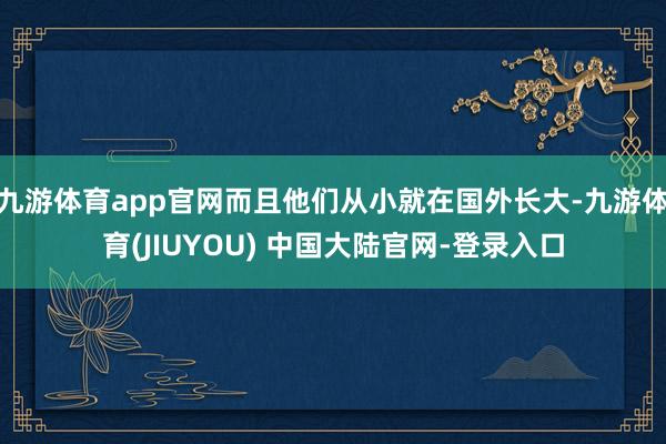 九游体育app官网而且他们从小就在国外长大-九游体育(JIUYOU) 中国大陆官网-登录入口