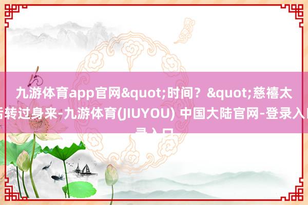 九游体育app官网"时间？"慈禧太后转过身来-九游体育(JIUYOU) 中国大陆官网-登录入口