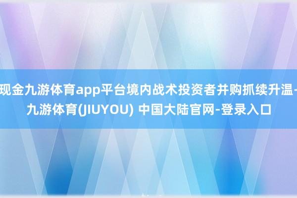 现金九游体育app平台境内战术投资者并购抓续升温-九游体育(JIUYOU) 中国大陆官网-登录入口