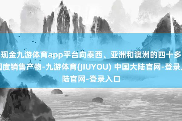 现金九游体育app平台向泰西、亚洲和澳洲的四十多个国度销售产物-九游体育(JIUYOU) 中国大陆官网-登录入口