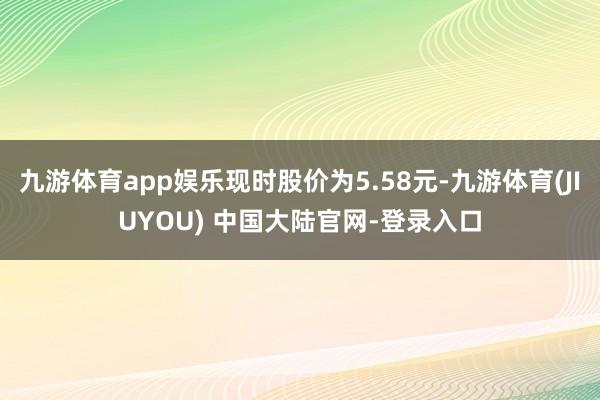 九游体育app娱乐现时股价为5.58元-九游体育(JIUYOU) 中国大陆官网-登录入口