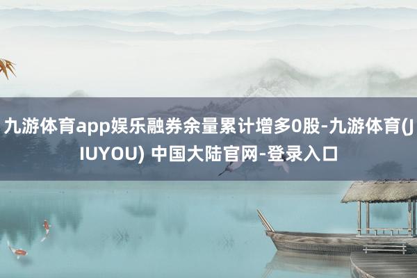 九游体育app娱乐融券余量累计增多0股-九游体育(JIUYOU) 中国大陆官网-登录入口