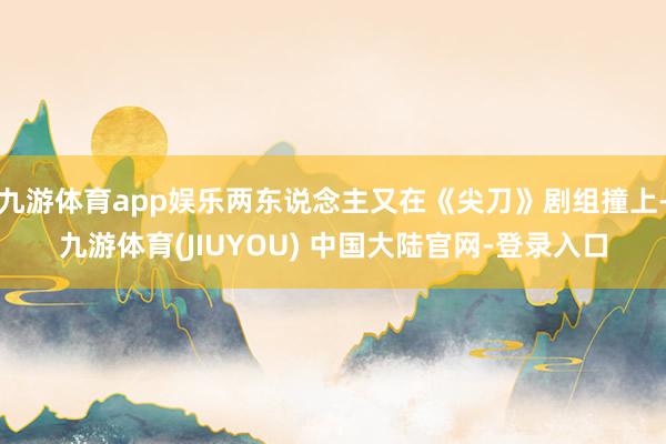 九游体育app娱乐两东说念主又在《尖刀》剧组撞上-九游体育(JIUYOU) 中国大陆官网-登录入口
