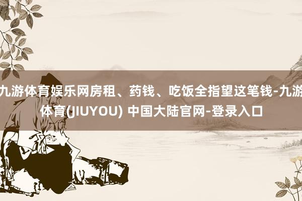 九游体育娱乐网房租、药钱、吃饭全指望这笔钱-九游体育(JIUYOU) 中国大陆官网-登录入口