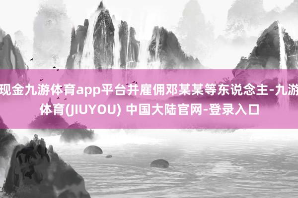 现金九游体育app平台并雇佣邓某某等东说念主-九游体育(JIUYOU) 中国大陆官网-登录入口