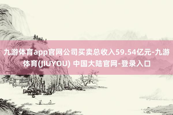 九游体育app官网公司买卖总收入59.54亿元-九游体育(JIUYOU) 中国大陆官网-登录入口