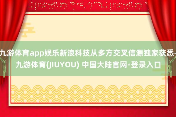 九游体育app娱乐新浪科技从多方交叉信源独家获悉-九游体育(JIUYOU) 中国大陆官网-登录入口