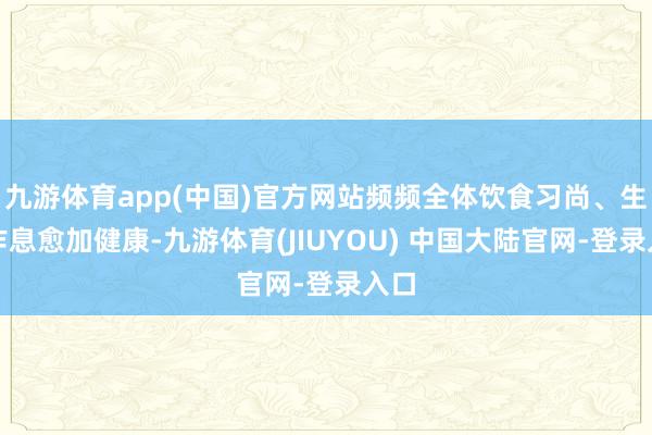 九游体育app(中国)官方网站频频全体饮食习尚、生存作息愈加健康-九游体育(JIUYOU) 中国大陆官网-登录入口