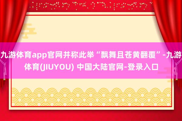 九游体育app官网并称此举“飘舞且苍黄翻覆”-九游体育(JIUYOU) 中国大陆官网-登录入口