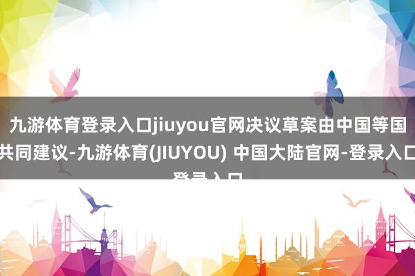 九游体育登录入口jiuyou官网决议草案由中国等国共同建议-九游体育(JIUYOU) 中国大陆官网-登录入口