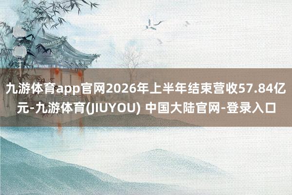 九游体育app官网2026年上半年结束营收57.84亿元-九游体育(JIUYOU) 中国大陆官网-登录入口