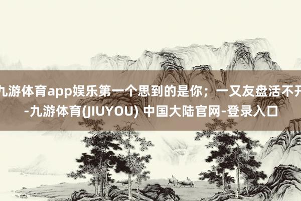 九游体育app娱乐第一个思到的是你；一又友盘活不开-九游体育(JIUYOU) 中国大陆官网-登录入口