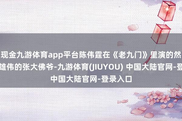 现金九游体育app平台陈伟霆在《老九门》里演的然则气场雄伟的张大佛爷-九游体育(JIUYOU) 中国大陆官网-登录入口