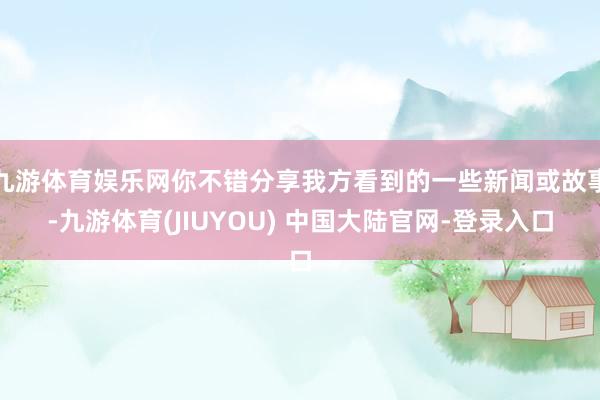 九游体育娱乐网你不错分享我方看到的一些新闻或故事-九游体育(JIUYOU) 中国大陆官网-登录入口