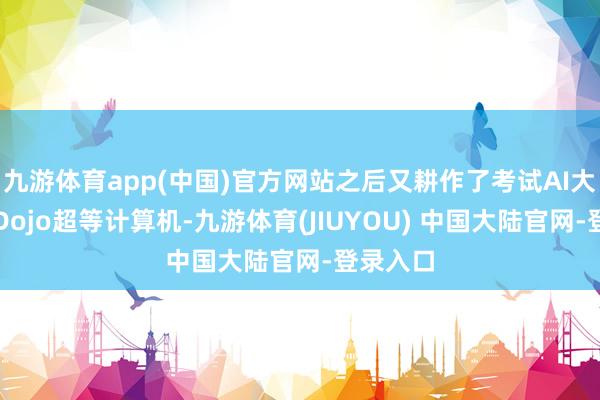 九游体育app(中国)官方网站之后又耕作了考试AI大模子的Dojo超等计算机-九游体育(JIUYOU) 中国大陆官网-登录入口
