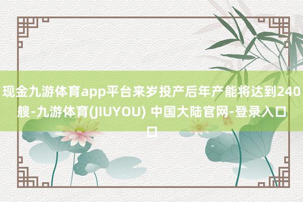现金九游体育app平台来岁投产后年产能将达到240艘-九游体育(JIUYOU) 中国大陆官网-登录入口