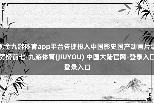 现金九游体育app平台告捷投入中国影史国产动画片票房榜前七-九游体育(JIUYOU) 中国大陆官网-登录入口