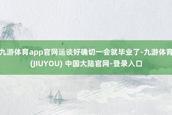 九游体育app官网运谈好确切一会就毕业了-九游体育(JIUYOU) 中国大陆官网-登录入口