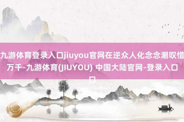 九游体育登录入口jiuyou官网在逆众人化念念潮叹惜万千-九游体育(JIUYOU) 中国大陆官网-登录入口