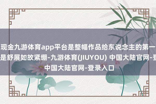 现金九游体育app平台是整幅作品给东说念主的第一嗅觉——是舒展如故紧绷-九游体育(JIUYOU) 中国大陆官网-登录入口