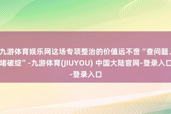 九游体育娱乐网这场专项整治的价值远不啻“查问题、堵破绽”-九游体育(JIUYOU) 中国大陆官网-登录入口