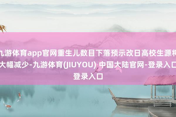 九游体育app官网重生儿数目下落预示改日高校生源将大幅减少-九游体育(JIUYOU) 中国大陆官网-登录入口
