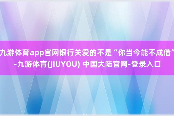 九游体育app官网银行关爱的不是“你当今能不成借”-九游体育(JIUYOU) 中国大陆官网-登录入口