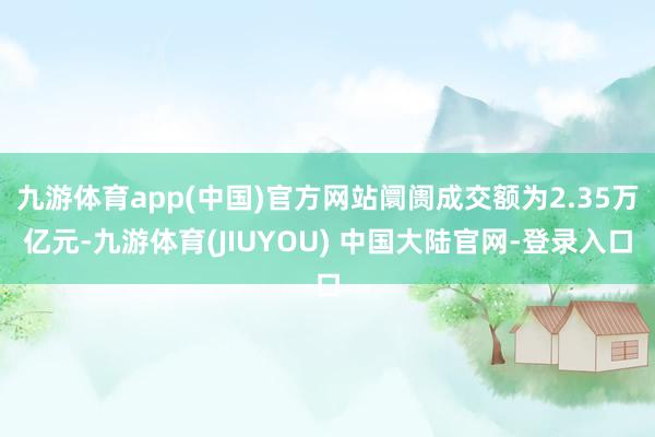 九游体育app(中国)官方网站阛阓成交额为2.35万亿元-九游体育(JIUYOU) 中国大陆官网-登录入口