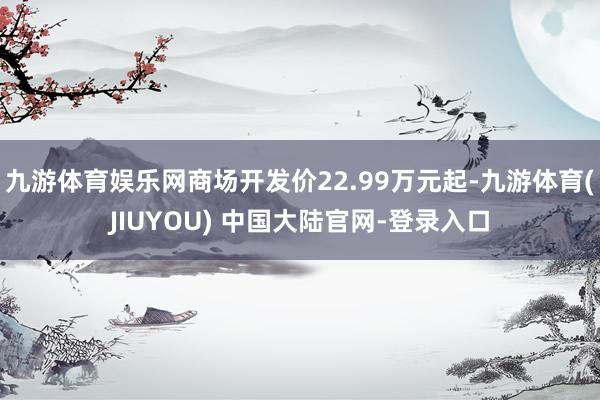九游体育娱乐网商场开发价22.99万元起-九游体育(JIUYOU) 中国大陆官网-登录入口