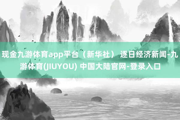现金九游体育app平台（新华社） 逐日经济新闻-九游体育(JIUYOU) 中国大陆官网-登录入口