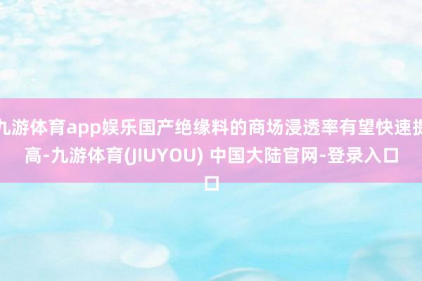 九游体育app娱乐国产绝缘料的商场浸透率有望快速提高-九游体育(JIUYOU) 中国大陆官网-登录入口