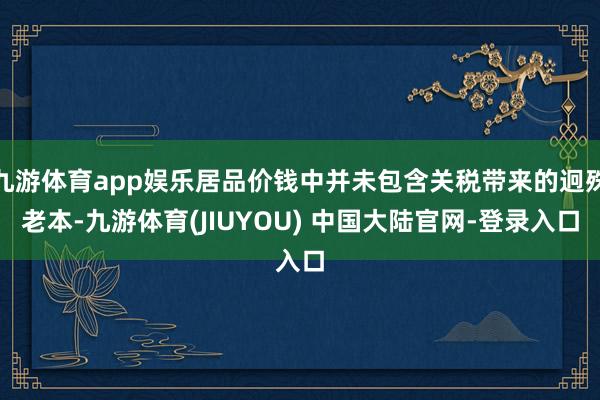 九游体育app娱乐居品价钱中并未包含关税带来的迥殊老本-九游体育(JIUYOU) 中国大陆官网-登录入口