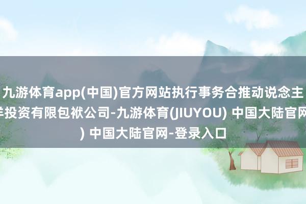 九游体育app(中国)官方网站执行事务合推动说念主为中银外洋投资有限包袱公司-九游体育(JIUYOU) 中国大陆官网-登录入口