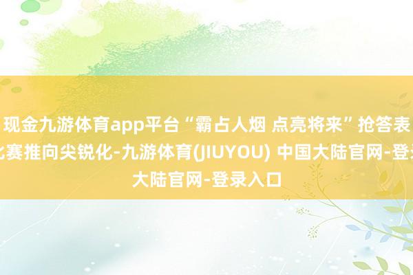 现金九游体育app平台“霸占人烟 点亮将来”抢答表情将比赛推向尖锐化-九游体育(JIUYOU) 中国大陆官网-登录入口